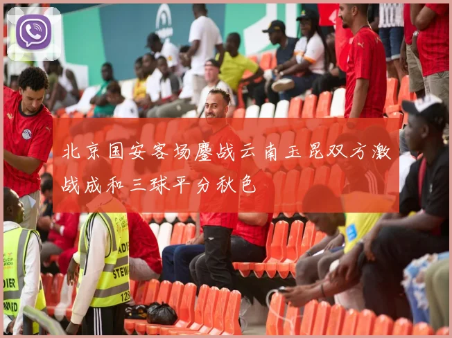 北京国安客场鏖战云南玉昆双方激战成和三球平分秋色