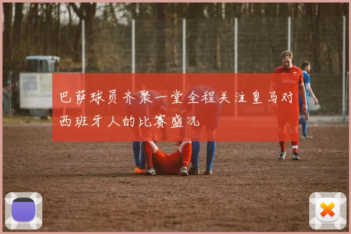巴萨球员齐聚一堂全程关注皇马对西班牙人的比赛盛况