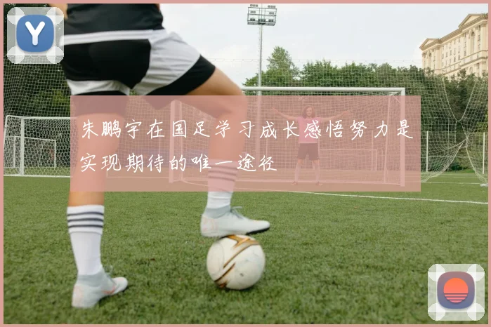 朱鹏宇在国足学习成长感悟努力是实现期待的唯一途径