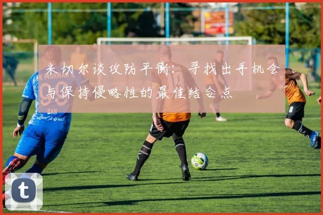 米切尔谈攻防平衡：寻找出手机会与保持侵略性的最佳结合点