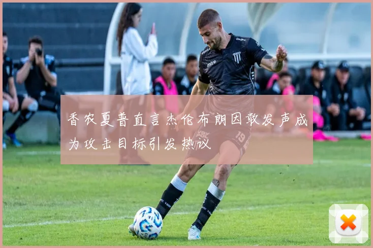 香农夏普直言杰伦布朗因敢发声成为攻击目标引发热议