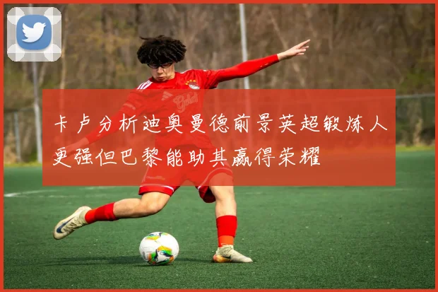 卡卢分析迪奥曼德前景英超锻炼人更强但巴黎能助其赢得荣耀