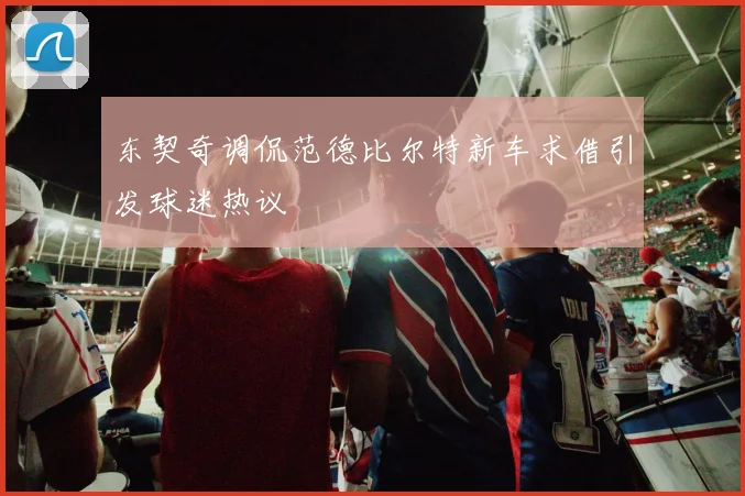 东契奇调侃范德比尔特新车求借引发球迷热议