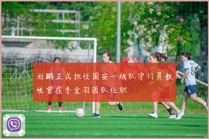 刘鹏正式担任国安一线队守门员教练曾在李金羽团队任职