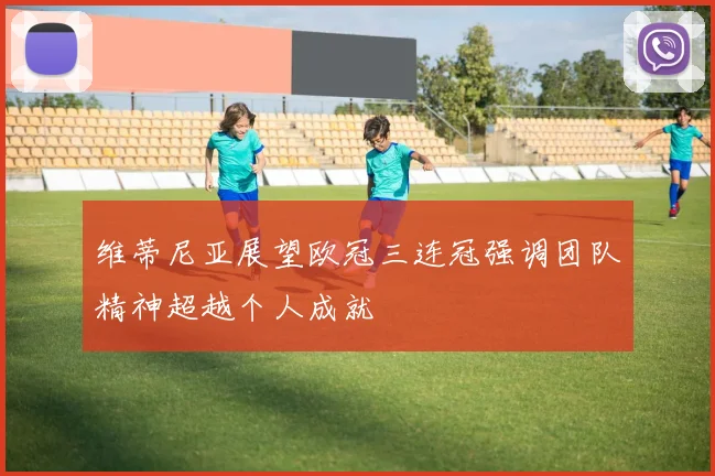 维蒂尼亚展望欧冠三连冠强调团队精神超越个人成就